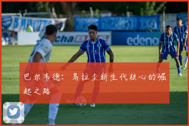 巴尔韦德:乌拉圭新生代核心的崛起之路
