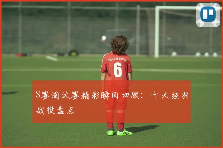 S赛淘汰赛精彩瞬间回顾：十大经典战役盘点