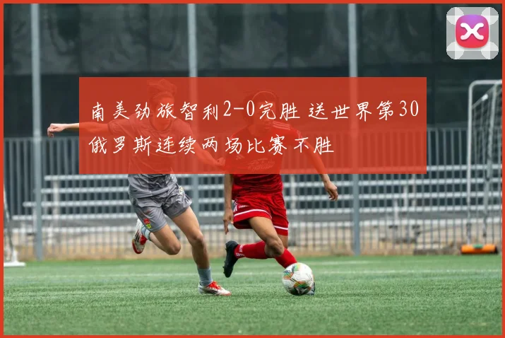 南美劲旅智利2-0完胜 送世界第30俄罗斯连续两场比赛不胜