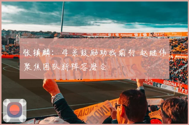 张镇麟：母亲鼓励助我前行 赵继伟聚焦团队新阵容磨合