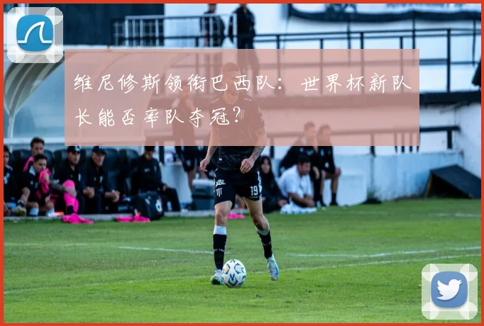 维尼修斯领衔巴西队:世界杯新队长能否率队夺冠?