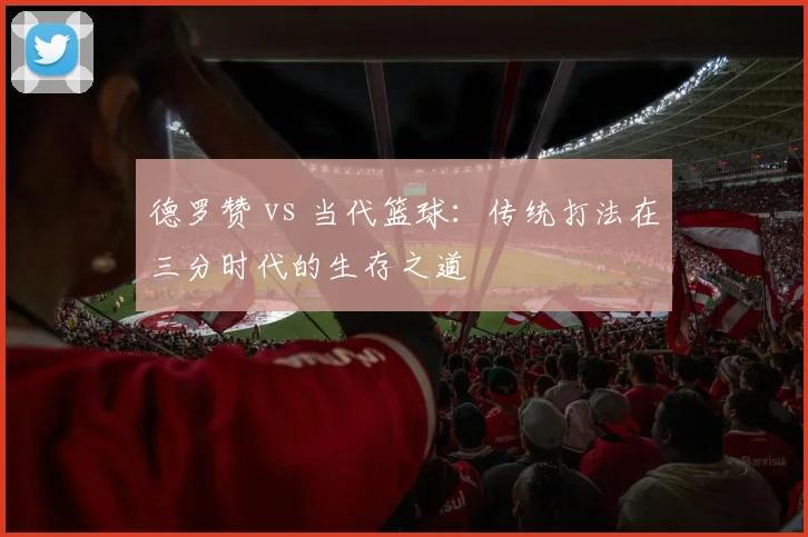 德罗赞 vs 当代篮球：传统打法在三分时代的生存之道