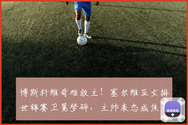 博斯科维奇难救主！塞尔维亚女排世锦赛卫冕梦碎，主帅表态成焦点