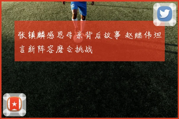 张镇麟感恩母亲背后故事 赵继伟坦言新阵容磨合挑战