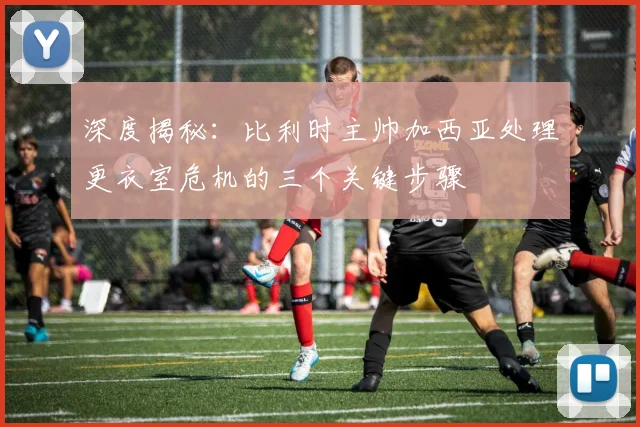 深度揭秘:比利时主帅加西亚处理更衣室危机的三个关键步骤