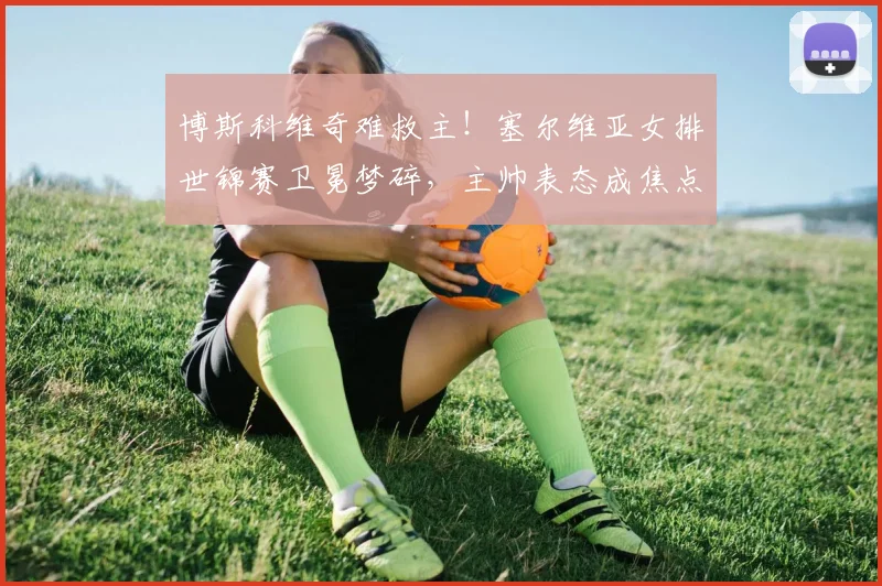 博斯科维奇难救主！塞尔维亚女排世锦赛卫冕梦碎，主帅表态成焦点