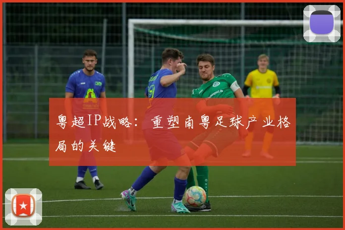 粤超IP战略：重塑南粤足球产业格局的关键