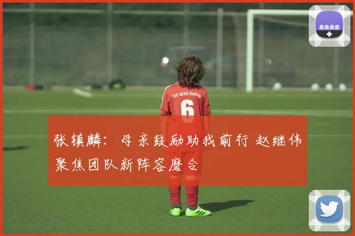 张镇麟：母亲鼓励助我前行 赵继伟聚焦团队新阵容磨合