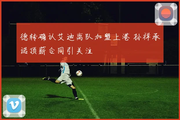 德转确认艾迪离队加盟上港 孙祥承诺顶薪合同引关注
