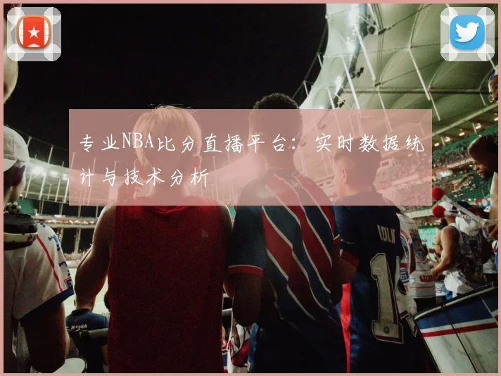 专业NBA比分直播平台：实时数据统计与技术分析
