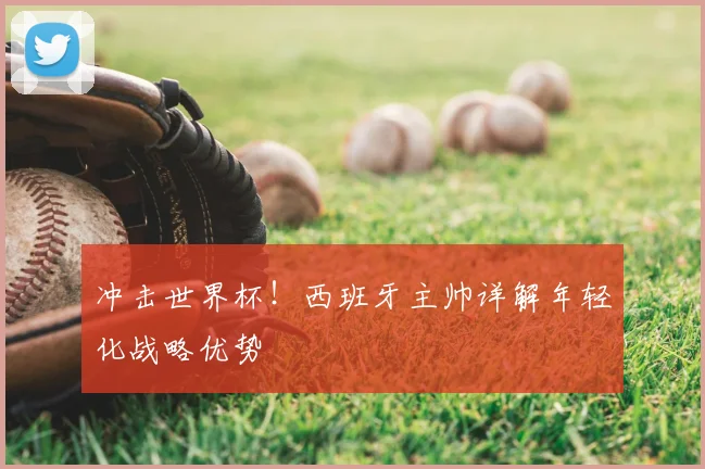 冲击世界杯!西班牙主帅详解年轻化战略优势