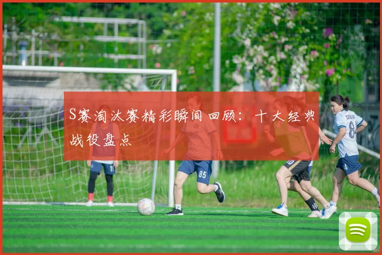 S赛淘汰赛精彩瞬间回顾：十大经典战役盘点